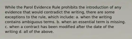 While the Parol Evidence Rule prohibits the introduction of any evidence that would contradict the writing, there are some exceptions to the rule, which include: a. when the writing contains ambiguous terms. b. when an essential term is missing. c. when a contract has been modified after the date of the writing d. all of the above.