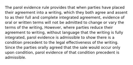 The parol evidence rule provides that when parties have placed their agreement into a writing, which they both agree and assent to as their full and complete integrated agreement, evidence of oral or written terms will not be admitted to change or vary the terms of the writing, However, where parties reduce their agreement to writing, without language that the writing is fully integrated, parol evidence is admissible to show there is a condition precedent to the legal effectiveness of the writing. Since the parties orally agreed that the sale would occur only upon condition, parol evidence of that condition precedent is admissible.