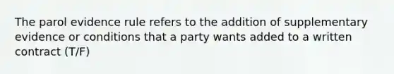 The parol evidence rule refers to the addition of supplementary evidence or conditions that a party wants added to a written contract (T/F)