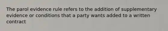 The parol evidence rule refers to the addition of supplementary evidence or conditions that a party wants added to a written contract