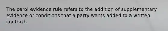 The parol evidence rule refers to the addition of supplementary evidence or conditions that a party wants added to a written contract.