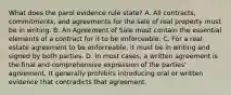 What does the parol evidence rule state? A. All contracts, commitments, and agreements for the sale of real property must be in writing. B. An Agreement of Sale must contain the essential elements of a contract for it to be enforceable. C. For a real estate agreement to be enforceable, it must be in writing and signed by both parties. D. In most cases, a written agreement is the final and comprehensive expression of the parties' agreement. It generally prohibits introducing oral or written evidence that contradicts that agreement.