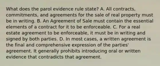 What does the parol evidence rule state? A. All contracts, commitments, and agreements for the sale of real property must be in writing. B. An Agreement of Sale must contain the essential elements of a contract for it to be enforceable. C. For a real estate agreement to be enforceable, it must be in writing and signed by both parties. D. In most cases, a written agreement is the final and comprehensive expression of the parties' agreement. It generally prohibits introducing oral or written evidence that contradicts that agreement.