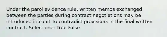 Under the parol evidence rule, written memos exchanged between the parties during contract negotiations may be introduced in court to contradict provisions in the final written contract. Select one: True False