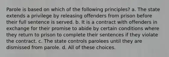 Parole is based on which of the following principles? a. The state extends a privilege by releasing offenders from prison before their full sentence is served. b. It is a contract with offenders in exchange for their promise to abide by certain conditions where they return to prison to complete their sentences if they violate the contract. c. The state controls parolees until they are dismissed from parole. d. All of these choices.