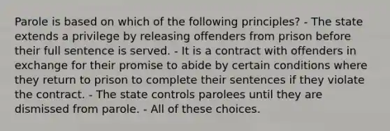 Parole is based on which of the following principles? - The state extends a privilege by releasing offenders from prison before their full sentence is served. - It is a contract with offenders in exchange for their promise to abide by certain conditions where they return to prison to complete their sentences if they violate the contract. - The state controls parolees until they are dismissed from parole. - All of these choices.