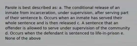 Parole is best described as: a. The conditional release of an inmate from incarceration, under supervision, after serving part of their sentence b. Occurs when an inmate has served their whole sentence and is then released c. A sentence that an offender is allowed to serve under supervision of the community d. Occurs when the defendant is sentenced to life-in-prison e. None of the above