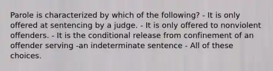 Parole is characterized by which of the following? - It is only offered at sentencing by a judge. - It is only offered to nonviolent offenders. - It is the conditional release from confinement of an offender serving -an indeterminate sentence - All of these choices.