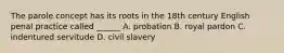 The parole concept has its roots in the 18th century English penal practice called ______ A. probation B. royal pardon C. indentured servitude D. civil slavery