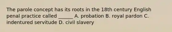 The parole concept has its roots in the 18th century English penal practice called ______ A. probation B. royal pardon C. indentured servitude D. civil slavery