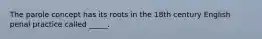 The parole concept has its roots in the 18th century English penal practice called _____.