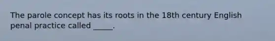 The parole concept has its roots in the 18th century English penal practice called _____.