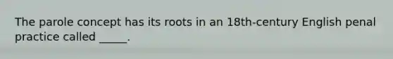 The parole concept has its roots in an 18th-century English penal practice called _____.