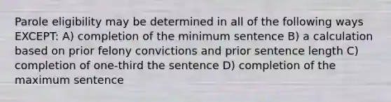 Parole eligibility may be determined in all of the following ways EXCEPT: A) completion of the minimum sentence B) a calculation based on prior felony convictions and prior sentence length C) completion of one-third the sentence D) completion of the maximum sentence