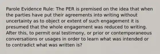 Parole Evidence Rule: The PER is premised on the idea that when the parties have put their agreements into writing without uncertainty as to object or extent of such engagement it is presumed that the whole engagement was reduced to writing. After this, to permit oral testimony, or prior or contemporaneous conversations or usages in order to learn what was intended or to contradict what was written is?