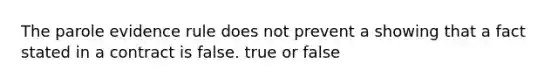 The parole evidence rule does not prevent a showing that a fact stated in a contract is false. true or false