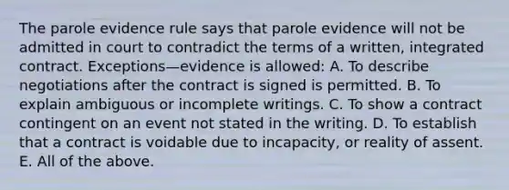 The parole evidence rule says that parole evidence will not be admitted in court to contradict the terms of a written, integrated contract. Exceptions—evidence is allowed: A. To describe negotiations after the contract is signed is permitted. B. To explain ambiguous or incomplete writings. C. To show a contract contingent on an event not stated in the writing. D. To establish that a contract is voidable due to incapacity, or reality of assent. E. All of the above.