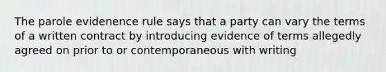 The parole evidenence rule says that a party can vary the terms of a written contract by introducing evidence of terms allegedly agreed on prior to or contemporaneous with writing