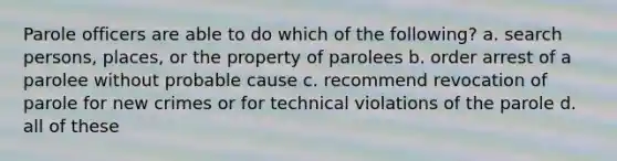 Parole officers are able to do which of the following? a. search persons, places, or the property of parolees b. order arrest of a parolee without probable cause c. recommend revocation of parole for new crimes or for technical violations of the parole d. all of these