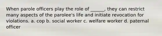 When parole officers play the role of ______, they can restrict many aspects of the parolee's life and initiate revocation for violations. a. cop b. social worker c. welfare worker d. paternal officer