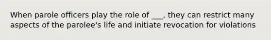 When parole officers play the role of ___, they can restrict many aspects of the parolee's life and initiate revocation for violations