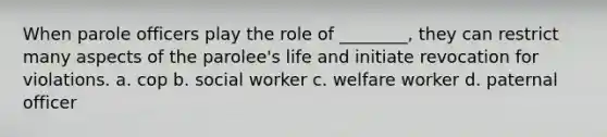 When parole officers play the role of ________, they can restrict many aspects of the parolee's life and initiate revocation for violations. a. ​cop b. ​social worker c. ​welfare worker d. ​paternal officer