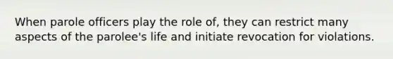 When parole officers play the role of, they can restrict many aspects of the parolee's life and initiate revocation for violations.