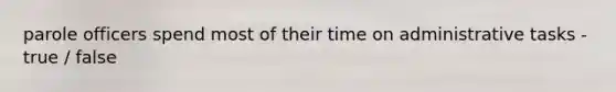 parole officers spend most of their time on administrative tasks - true / false