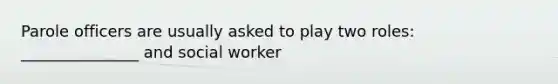 Parole officers are usually asked to play two roles: _______________ and social worker