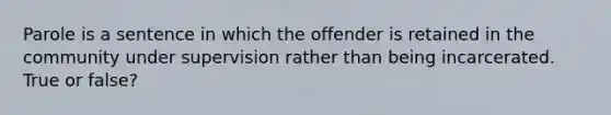 Parole is a sentence in which the offender is retained in the community under supervision rather than being incarcerated. True or false?