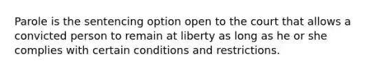 Parole is the sentencing option open to the court that allows a convicted person to remain at liberty as long as he or she complies with certain conditions and restrictions.