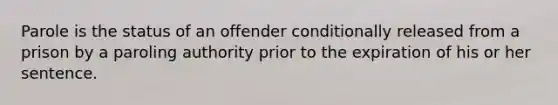 Parole is the status of an offender conditionally released from a prison by a paroling authority prior to the expiration of his or her sentence.