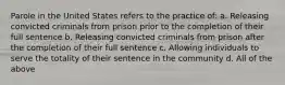 Parole in the United States refers to the practice of: a. Releasing convicted criminals from prison prior to the completion of their full sentence b. Releasing convicted criminals from prison after the completion of their full sentence c. Allowing individuals to serve the totality of their sentence in the community d. All of the above