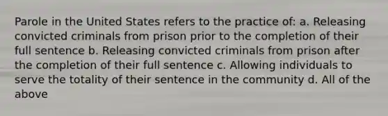 Parole in the United States refers to the practice of: a. Releasing convicted criminals from prison prior to the completion of their full sentence b. Releasing convicted criminals from prison after the completion of their full sentence c. Allowing individuals to serve the totality of their sentence in the community d. All of the above