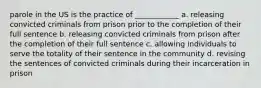 parole in the US is the practice of ____________ a. releasing convicted criminals from prison prior to the completion of their full sentence b. releasing convicted criminals from prison after the completion of their full sentence c. allowing individuals to serve the totality of their sentence in the community d. revising the sentences of convicted criminals during their incarceration in prison