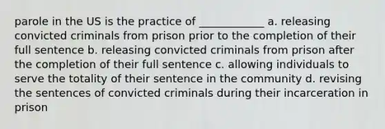 parole in the US is the practice of ____________ a. releasing convicted criminals from prison prior to the completion of their full sentence b. releasing convicted criminals from prison after the completion of their full sentence c. allowing individuals to serve the totality of their sentence in the community d. revising the sentences of convicted criminals during their incarceration in prison