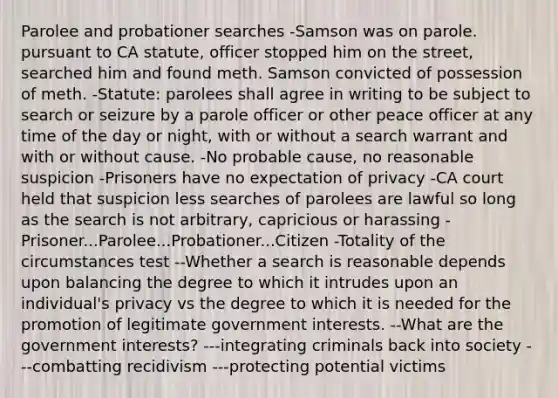 Parolee and probationer searches -Samson was on parole. pursuant to CA statute, officer stopped him on the street, searched him and found meth. Samson convicted of possession of meth. -Statute: parolees shall agree in writing to be subject to search or seizure by a parole officer or other peace officer at any time of the day or night, with or without a search warrant and with or without cause. -No probable cause, no reasonable suspicion -Prisoners have no expectation of privacy -CA court held that suspicion less searches of parolees are lawful so long as the search is not arbitrary, capricious or harassing -Prisoner...Parolee...Probationer...Citizen -Totality of the circumstances test --Whether a search is reasonable depends upon balancing the degree to which it intrudes upon an individual's privacy vs the degree to which it is needed for the promotion of legitimate government interests. --What are the government interests? ---integrating criminals back into society ---combatting recidivism ---protecting potential victims