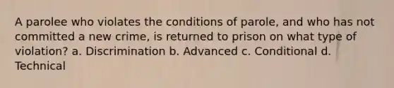 A parolee who violates the conditions of parole, and who has not committed a new crime, is returned to prison on what type of violation? a. Discrimination b. Advanced c. Conditional d. Technical