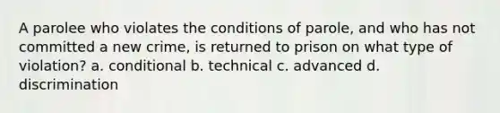 A parolee who violates the conditions of parole, and who has not committed a new crime, is returned to prison on what type of violation? a. conditional b. technical c. advanced d. discrimination