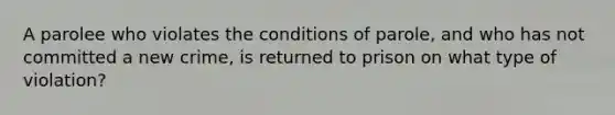 A parolee who violates the conditions of parole, and who has not committed a new crime, is returned to prison on what type of violation?