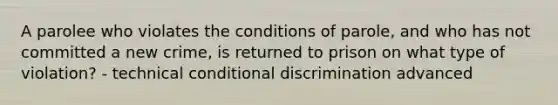 A parolee who violates the conditions of parole, and who has not committed a new crime, is returned to prison on what type of violation? - technical conditional discrimination advanced