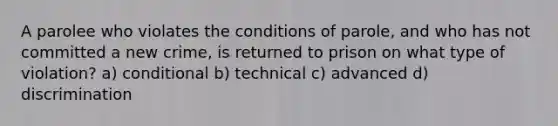 A parolee who violates the conditions of parole, and who has not committed a new crime, is returned to prison on what type of violation? a) conditional b) technical c) advanced d) discrimination