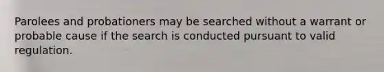 Parolees and probationers may be searched without a warrant or probable cause if the search is conducted pursuant to valid regulation.