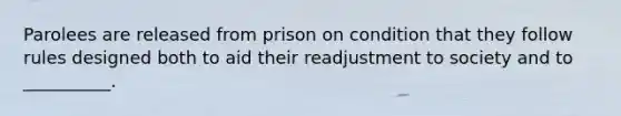 Parolees are released from prison on condition that they follow rules designed both to aid their readjustment to society and to __________.