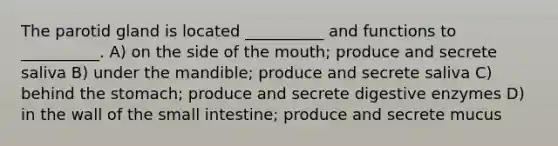 The parotid gland is located __________ and functions to __________. A) on the side of the mouth; produce and secrete saliva B) under the mandible; produce and secrete saliva C) behind the stomach; produce and secrete digestive enzymes D) in the wall of the small intestine; produce and secrete mucus