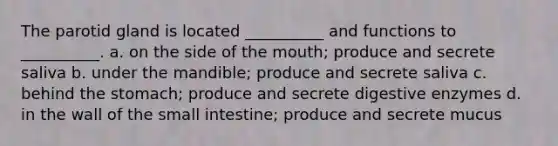 The parotid gland is located __________ and functions to __________. a. on the side of the mouth; produce and secrete saliva b. under the mandible; produce and secrete saliva c. behind the stomach; produce and secrete digestive enzymes d. in the wall of the small intestine; produce and secrete mucus