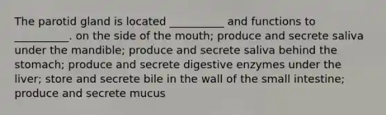 The parotid gland is located __________ and functions to __________. on the side of the mouth; produce and secrete saliva under the mandible; produce and secrete saliva behind the stomach; produce and secrete digestive enzymes under the liver; store and secrete bile in the wall of the small intestine; produce and secrete mucus