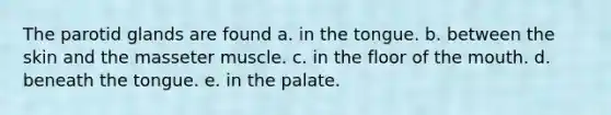 The parotid glands are found a. in the tongue. b. between the skin and the masseter muscle. c. in the floor of the mouth. d. beneath the tongue. e. in the palate.