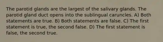 The parotid glands are the largest of the salivary glands. The parotid gland duct opens into the sublingual caruncles. A) Both statements are true. B) Both statements are false. C) The first statement is true, the second false. D) The first statement is false, the second true.