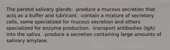 The parotid salivary glands: -produce a mucous secretion that acts as a buffer and lubricant. -contain a mixture of secretory cells, some specialized for mucous secretion and others specialized for enzyme production. -transport antibodies (IgA) into the saliva. -produce a secretion containing large amounts of salivary amylase.